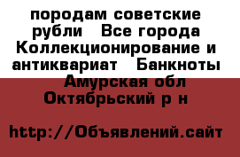 породам советские рубли - Все города Коллекционирование и антиквариат » Банкноты   . Амурская обл.,Октябрьский р-н